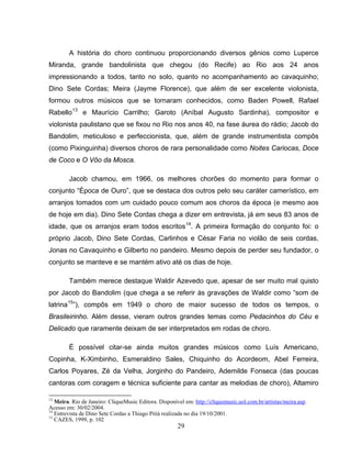 29
A história do choro continuou proporcionando diversos gênios como Luperce
Miranda, grande bandolinista que chegou (do Recife) ao Rio aos 24 anos
impressionando a todos, tanto no solo, quanto no acompanhamento ao cavaquinho;
Dino Sete Cordas; Meira (Jayme Florence), que além de ser excelente violonista,
formou outros músicos que se tornaram conhecidos, como Baden Powell, Rafael
Rabello13
e Maurício Carrilho; Garoto (Aníbal Augusto Sardinha), compositor e
violonista paulistano que se fixou no Rio nos anos 40, na fase áurea do rádio; Jacob do
Bandolim, meticuloso e perfeccionista, que, além de grande instrumentista compôs
(como Pixinguinha) diversos choros de rara personalidade como Noites Cariocas, Doce
de Coco e O Vôo da Mosca.
Jacob chamou, em 1966, os melhores chorões do momento para formar o
conjunto “Época de Ouro”, que se destaca dos outros pelo seu caráter camerístico, em
arranjos tomados com um cuidado pouco comum aos choros da época (e mesmo aos
de hoje em dia). Dino Sete Cordas chega a dizer em entrevista, já em seus 83 anos de
idade, que os arranjos eram todos escritos14
. A primeira formação do conjunto foi: o
próprio Jacob, Dino Sete Cordas, Carlinhos e César Faria no violão de seis cordas,
Jonas no Cavaquinho e Gilberto no pandeiro. Mesmo depois de perder seu fundador, o
conjunto se manteve e se mantém ativo até os dias de hoje.
Também merece destaque Waldir Azevedo que, apesar de ser muito mal quisto
por Jacob do Bandolim (que chega a se referir às gravações de Waldir como “som de
latrina15
”), compôs em 1949 o choro de maior sucesso de todos os tempos, o
Brasileirinho. Além desse, vieram outros grandes temas como Pedacinhos do Céu e
Delicado que raramente deixam de ser interpretados em rodas de choro.
É possível citar-se ainda muitos grandes músicos como Luís Americano,
Copinha, K-Ximbinho, Esmeraldino Sales, Chiquinho do Acordeom, Abel Ferreira,
Carlos Poyares, Zé da Velha, Jorginho do Pandeiro, Ademilde Fonseca (das poucas
cantoras com coragem e técnica suficiente para cantar as melodias de choro), Altamiro
13
Meira. Rio de Janeiro: CliqueMusic Editora. Disponível em: http://cliquemusic.uol.com.br/artistas/meira.asp.
Acesso em: 30/02/2004.
14
Entrevista de Dino Sete Cordas a Thiago Pitiá realizada no dia 19/10/2001.
15
CAZES, 1999, p. 102
 