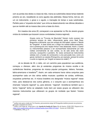 35
com as pontas dos dedos e a base da mão, marca as subdivisões desse tempo batendo
próximo ao aro, ressaltando os sons agudos das platinelas. Dessa forma, tem-se, em
um só instrumento, o grave e o agudo, a marcação do tempo e suas subdivisões.
Perfeito para a “orquestra de bolso” que vinha se desenvolvendo nas últimas décadas e
que se mantém até os nossos dias como a base do choro.
Em meados dos anos 20, começaram a se apresentar no Rio de Janeiro grupos
vindos do nordeste que tocavam cocos e emboladas (música regional):
Grupos como os "Turunas da Mauricéia" fizeram muito sucesso nos
primeiros tempos do rádio, influenciando gente como Noel Rosa,
Braguinha e Almirante, que com amigos de Vila Isabel, criaram o "Bando
de Tangarás". A base ainda era o antigo trio solista-violão-cavaquinho,
com a presença de uma “seção rítmica” mais destacada. Assim, o cantor
ou instrumentista passava a ser acompanhado basicamente por dois
violões (normalmente de seis cordas, os de sete ainda não eram
comuns), cavaquinho e pandeiro. Às vezes somavam-se instrumentos
solistas com a função de contracanto e uma percussão leve, como um
ganzá, tamborim ou caixeta (Pixinguinha, por exemplo, sempre foi contra
o surdo no regional, por "engolir os baixos do violão"). 28
Já na década de 30, o rádio, em um caminho para popularizar sua audiência,
começou a oferecer, além dos já existentes programas de música erudita e de
conferências literárias, programas de música popular portuguesa, italiana, francesa,
latino-americana e brasileira29
. Assim, em cada emissora havia vários conjuntos para
acompanhar cada um dos vários estilos musicais: quartetos de cordas, sinfônicas,
orquestras portenhas etc. A música brasileira era designada “música regional” nesse
meio, para destacar-se dos outros gêneros, e o conjunto que a acompanhava era
chamado “conjunto regional” ou, para abreviar, “regional”. Acredita-se também que o
termo “regional” tenha se adaptado muito bem por esses grupos se utilizarem dos
mesmos instrumentos que utilizavam os grupos do nordeste que faziam “música
regional”.
27
tambor mais grave criado por Tio Faustino, percussionista amigo de Pixinguinha também presente nas primeiras
gravações orquestrais de choros.
28
LIMA, Luís Filipe de. Artigo para o site Agenda do Samba & Choro, Rio de Janeiro, 24/06/1999. Disponível em
<http://www.samba-choro.com.br/s-c/tribuna/samba-choro.9906/1107.html> Acesso em 10/08/2002.
29
TABORDA, 1995, p. 37
 