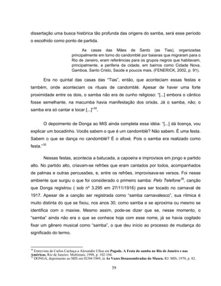 39
dissertação uma busca histórica tão profunda das origens do samba, será esse período
o escolhido como ponto de partida.
As casas das Mães de Santo (as Tias), organizadas
principalmente em torno do candomblé por baianas que migraram para o
Rio de Janeiro, eram referências para os grupos negros que habitavam,
principalmente, a periferia da cidade, em bairros como Cidade Nova,
Gamboa, Santo Cristo, Saúde e poucos mais. (FENERICK, 2002, p. 91).
Era no quintal das casas das “Tias”, então, que aconteciam essas festas e
também, onde aconteciam os rituais de candomblé. Apesar de haver uma forte
proximidade entre os dois, o samba não era de cunho religioso: “[...] embora o cântico
fosse semelhante, na macumba havia manifestação dos orixás. Já o samba, não; o
samba era só cantar e tocar [...]”34
.
O depoimento de Donga ao MIS ainda completa essa idéia: “[...] dá licença, vou
explicar um bocadinho. Vocês sabem o que é um candomblé? Não sabem. É uma festa.
Sabem o que se dança no candomblé? É o afoxé. Pois o samba era realizado como
festa.”35
Nessas festas, acontecia a batucada, a capoeira e improvisos em jongo e partido
alto. No partido alto, criavam-se refrões que eram cantados por todos, acompanhados
de palmas e outras percussões, e, entre os refrões, improvisava-se versos. Foi nesse
ambiente que surgiu o que foi considerado o primeiro samba: Pelo Telefone36
, canção
que Donga registrou ( sob nº 3.295 em 27/11/1916) para ser tocado no carnaval de
1917. Apesar de a canção ser registrada como “samba carnavalesco”, sua rítmica é
muito distinta do que se fixou, nos anos 30, como samba e se aproxima ou mesmo se
identifica com o maxixe. Mesmo assim, pode-se dizer que se, nesse momento, o
“samba” ainda não era o que se conhece hoje com esse nome, já se havia cogitado
fixar um gênero musical como “samba”, o que deu início ao processo de mudança do
significado do termo.
34
Entrevista de Carlos Cachaça a Alexandre Ulloa em Pagode. A Festa do samba no Rio de Janeiro e nas
Américas. Rio de Janeiro: Multimais, 1998, p. 102-104.
35
DONGA, depoimento ao MIS em 02/04/1969, in As Vozes Desassombradas do Museu. RJ: MIS, 1970, p. 82.
 
