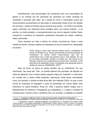 41
Evidentemente, essa aproximação não aconteceria sem uma acomodação do
gênero a um formato que lhe permitisse ser apreciado por outras camadas da
sociedade e veiculado pelo rádio. Se o samba do morro é interpretado quase que
exclusivamente acompanhado por percussão (e apresentado dessa forma nos desfiles
de carnaval), o samba do Estácio possui somente duas partes – um refrão e as estrofes
(agora, definidas) com diferentes letras cantadas sobre uma mesma melodia – e se
permite, na instrumentação, a acompanhamentos que vão do regional (violões, flauta,
cavaquinho e pandeiro) às orquestras, geralmente compostas por metais, madeiras,
banjo e percussão.
Como acontece em toda a história da música, encontram-se, frente a esse
modelo de samba, diversas reações de indignação ao que se chamaria de “deturpação
do samba”:
Sinhô, Donga e outros mais cerravam fileiras contra a modalidade de
samba à la Estácio & cia. Figuras proeminentes da primeira geração de
"fundadores" do samba urbano baiano-carioca, eles não se
conformavam com o estilo que ganhava mais e mais adeptos. Em vez
da sua feição amaxixada, emergia um samba que, sem deixar de ser
batucado, adquiria uma característica de música mais "marchada", como
decorrência da aceleração rítmica, considerada mais apropriada para os
desfiles de carnaval. (PARANHOS, 1997)38
.
Além da forma, as letras do samba também vão se modificando. Em seu
nascimento, nas casas das “Tias”, os sambas falavam das pernadas, de disputas em
rodas de capoeiras. Com o tempo, ganhou espaço a figura do “malandro” e, mais tarde,
em contato com a classe média politizada, apareceram ainda temas nacionalistas
como, por exemplo, o samba de Noel Rosa Não Tem tradução (1933), na qual o autor
ironiza as mudanças de linguagem a partir da penetração do cinema falado norte
americano na cultura brasileira. Ainda em 1939, o governo Getúlio Vargas criou o
Departamento de Imprensa e Propaganda que estabeleceu “[...] regras e medidas de
condutas para o samba e para o sambista como, por exemplo, a exaltação ao trabalho
37
Gomes, T. M. Estudos acadêmicos sobre a música popular brasileira: levantamento bibliográfico e
comentário introdutório. In: História: Questões e Debates. Curitiba: Ed. da UFPR, vol. 16, nº 30, jan./jun. 1999, p.99
38
PARANHOS, Adalberto. O Brasil Dá Samba? (OS SAMBISTAS E A INVENÇÃO DO SAMBA COMO
"COISA NOSSA"). Comunicação apresentada na mesa-redonda "Samba: História e Crítica", durante o II Congreso
Latinoamericano del IASPM (International Association for the Study of Popular Music), realizado em Santiago de
Chile, entre 24 e 27 de março de 1997.
 