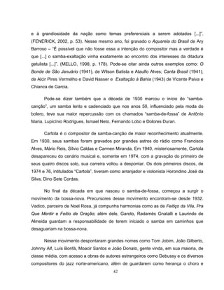 42
e à grandiosidade da nação como temas preferenciais a serem adotados [...]”.
(FENERICK, 2002, p. 53). Nesse mesmo ano, foi gravado o Aquarela do Brasil de Ary
Barroso – “É possível que não fosse essa a intenção do compositor mas a verdade é
que [...] o samba-exaltação vinha exatamente ao encontro dos interesses da ditadura
getulista [...]”. (MELLO, 1998, p. 178). Pode-se citar ainda outros exemplos como: O
Bonde de São Januário (1941), de Wilson Batista e Ataulfo Alves; Canta Brasil (1941),
de Alcir Pires Vermelho e David Nasser e Exaltação à Bahia (1943) de Vicente Paiva e
Chianca de Garcia.
Pode-se dizer também que a década de 1930 marcou o início do “samba-
canção”, um samba lento e cadenciado que nos anos 50, influenciado pela moda do
bolero, teve sua maior repercussão com os chamados “samba-de-fossa” de Antônio
Maria, Lupicínio Rodrigues, Ismael Neto, Fernando Lobo e Dolores Duran.
Cartola é o compositor de samba-canção de maior reconhecimento atualmente.
Em 1930, seus sambas foram gravados por grandes astros do rádio como Francisco
Alves, Mário Reis, Sílvio Caldas e Carmen Miranda. Em 1940, misteriosamente, Cartola
desapareceu do cenário musical e, somente em 1974, com a gravação do primeiro de
seus quatro discos solo, sua carreira voltou a despontar. Os dois primeiros discos, de
1974 e 76, intitulados “Cartola”, tiveram como arranjador e violonista Horondino José da
Silva, Dino Sete Cordas.
No final da década em que nasceu o samba-de-fossa, começou a surgir o
movimento da bossa-nova. Precursores desse movimento encontram-se desde 1932.
Vadico, parceiro de Noel Rosa, já compunha harmonias como as de Feitiço da Vila, Pra
Que Mentir e Feitio de Oração; além dele, Garoto, Radamés Gnatalli e Laurindo de
Almeida guardam a responsabilidade de terem iniciado o samba em caminhos que
desaguariam na bossa-nova.
Nesse movimento despontaram grandes nomes como Tom Jobim, João Gilberto,
Johnny Alf, Luís Bonfá, Moacir Santos e João Donato, gente vinda, em sua maioria, de
classe média, com acesso a obras de autores estrangeiros como Debussy e os diversos
compositores do jazz norte-americano, além de guardarem como herança o choro e
 