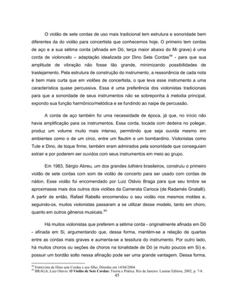 45
O violão de sete cordas de uso mais tradicional tem estrutura e sonoridade bem
diferentes da do violão para concertista que conhecemos hoje. O primeiro tem cordas
de aço e a sua sétima corda (afinada em Dó, terça maior abaixo do Mi grave) é uma
corda de violoncelo – adaptação idealizada por Dino Sete Cordas44
- para que sua
amplitude de vibração não fosse tão grande, minimizando possibilidades de
trastejamento. Pela estrutura de construção do instrumento, a ressonância de cada nota
é bem mais curta que em violões de concertista, o que leva esse instrumento a uma
característica quase percussiva. Essa é uma preferência dos violonistas tradicionais
para que a sonoridade de seus instrumentos não se sobreponha à melodia principal,
expondo sua função harmônico/melódica e se fundindo ao naipe de percussão.
A corda de aço também foi uma necessidade de época, já que, no início não
havia amplificação para os instrumentos. Essa corda, tocada com dedeira no polegar,
produz um volume muito mais intenso, permitindo que seja ouvida mesmo em
ambientes como o de um circo, entre um flautim e um bombardino. Violonistas como
Tute e Dino, de toque firme, também eram admirados pela sonoridade que conseguiam
extrair e por poderem ser ouvidos com seus instrumentos em meio ao grupo.
Em 1983, Sérgio Abreu, um dos grandes luthiers brasileiros, construiu o primeiro
violão de sete cordas com som de violão de concerto para ser usado com cordas de
náilon. Esse violão foi encomendado por Luiz Otávio Braga para que seu timbre se
aproximasse mais dos outros dois violões da Camerata Carioca (de Radamés Gnatalli).
A partir de então, Rafael Rabello encomendou o seu violão nos mesmos moldes e,
seguindo-os, muitos violonistas passaram a se utilizar desse modelo, tanto em choro,
quanto em outros gêneros musicais.45
Há muitos violonistas que preferem a sétima corda - originalmente afinada em Dó
- afinada em Si, argumentando que, dessa forma, mantém-se a relação de quartas
entre as cordas mais graves e aumenta-se a tessitura do instrumento. Por outro lado,
há muitos choros ou seções de choros na tonalidade de Dó (e muito poucos em Si) e,
possuir um bordão solto nessa afinação pode ser uma grande vantagem. Dessa forma,
44
Entrevista de Dino sete Cordas e seu filho, Dininho em 14/04/2004.
45
BRAGA, Luiz Otávio. O Violão de Sete Cordas: Teoria e Prática. Rio de Janeiro: Lumiar Editora, 2002, p. 7-8.
 