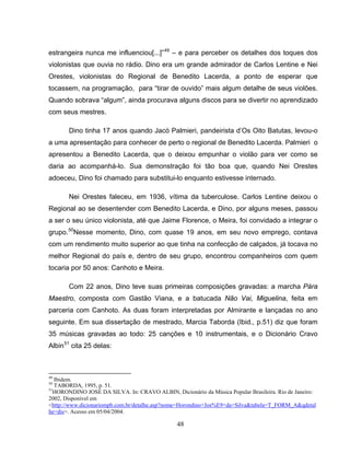 48
estrangeira nunca me influenciou[...]”49
– e para perceber os detalhes dos toques dos
violonistas que ouvia no rádio. Dino era um grande admirador de Carlos Lentine e Nei
Orestes, violonistas do Regional de Benedito Lacerda, a ponto de esperar que
tocassem, na programação, para “tirar de ouvido” mais algum detalhe de seus violões.
Quando sobrava “algum”, ainda procurava alguns discos para se divertir no aprendizado
com seus mestres.
Dino tinha 17 anos quando Jacó Palmieri, pandeirista d’Os Oito Batutas, levou-o
a uma apresentação para conhecer de perto o regional de Benedito Lacerda. Palmieri o
apresentou a Benedito Lacerda, que o deixou empunhar o violão para ver como se
daria ao acompanhá-lo. Sua demonstração foi tão boa que, quando Nei Orestes
adoeceu, Dino foi chamado para substitui-lo enquanto estivesse internado.
Nei Orestes faleceu, em 1936, vítima da tuberculose. Carlos Lentine deixou o
Regional ao se desentender com Benedito Lacerda, e Dino, por alguns meses, passou
a ser o seu único violonista, até que Jaime Florence, o Meira, foi convidado a integrar o
grupo.50
Nesse momento, Dino, com quase 19 anos, em seu novo emprego, contava
com um rendimento muito superior ao que tinha na confecção de calçados, já tocava no
melhor Regional do país e, dentro de seu grupo, encontrou companheiros com quem
tocaria por 50 anos: Canhoto e Meira.
Com 22 anos, Dino teve suas primeiras composições gravadas: a marcha Pára
Maestro, composta com Gastão Viana, e a batucada Não Vai, Miguelina, feita em
parceria com Canhoto. As duas foram interpretadas por Almirante e lançadas no ano
seguinte. Em sua dissertação de mestrado, Marcia Taborda (Ibid., p.51) diz que foram
35 músicas gravadas ao todo: 25 canções e 10 instrumentais, e o Dicionário Cravo
Albin51
cita 25 delas:
49
Ibidem.
50
TABORDA, 1995, p. 51.
51
HORONDINO JOSÉ DA SILVA. In: CRAVO ALBIN, Dicionário da Música Popular Brasileira. Rio de Janeiro:
2002, Disponível em
<http://www.dicionariompb.com.br/detalhe.asp?nome=Horondino+Jos%E9+da+Silva&tabela=T_FORM_A&qdetal
he=dis>. Acesso em 05/04/2004.
 