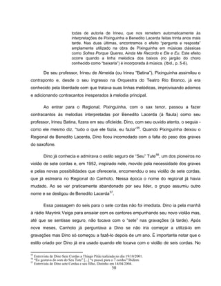 50
todas de autoria de Irineu, que nos remetem automaticamente às
interpretações de Pixinguinha e Benedito Lacerda feitas trinta anos mais
tarde. Nas duas últimas, encontramos o efeito “pergunta e resposta”
amplamente utilizado na obra de Pixinguinha em músicas clássicas
como Sofres Porque Queres, Ainda Me Recordo e Ele e Eu. Este efeito
ocorre quando a linha melódica dos baixos (no jargão do choro
conhecido como “baixaria”) é incorporada à música. (Ibid., p. 5-6).
De seu professor, Irineu de Almeida (ou Irineu “Batina”), Pixinguinha assimilou o
contraponto e, desde o seu ingresso na Orquestra do Teatro Rio Branco, já era
conhecido pela liberdade com que tratava suas linhas melódicas, improvisando adornos
e adicionando contracantos inesperados à melodia principal.
Ao entrar para o Regional, Pixinguinha, com o sax tenor, passou a fazer
contracantos às melodias interpretadas por Benedito Lacerda (à flauta) como seu
professor, Irineu Batina, fizera em seu oficleide. Dino, com seu ouvido atento, o seguia -
como ele mesmo diz, “tudo o que ele fazia, eu fazia”55
. Quando Pixinguinha deixou o
Regional de Benedito Lacerda, Dino ficou incomodado com a falta do peso dos graves
do saxofone.
Dino já conhecia e admirava o estilo seguro de “Seu” Tute56
, um dos pioneiros no
violão de sete cordas e, em 1952, inspirado nele, movido pela necessidade dos graves
e pelas novas possibilidades que ofereceria, encomendou o seu violão de sete cordas,
que já estrearia no Regional do Canhoto. Nessa época o nome do regional já havia
mudado. Ao se ver praticamente abandonado por seu líder, o grupo assumiu outro
nome e se desligou de Benedito Lacerda57
.
Essa passagem do seis para o sete cordas não foi imediata. Dino ia pela manhã
à rádio Mayrink Veiga para ensaiar com os cantores empunhando seu novo violão mas,
até que se sentisse seguro, não tocava com o “sete” nas gravações (à tarde). Após
nove meses, Canhoto já perguntava a Dino se não iria começar a utilizá-lo em
gravações mas Dino só começou a fazê-lo depois de um ano. É importante notar que o
estilo criado por Dino já era usado quando ele tocava com o violão de seis cordas. No
55
Entrevista de Dino Sete Cordas a Thiago Pitiá realizada no dia 19/10/2001.
56
“Eu gostava do som do Seu Tute” [...] “e passei para o 7 cordas” Ibidem.
57
Entrevista de Dino sete Cordas e seu filho, Dininho em 14/04/2004.
 