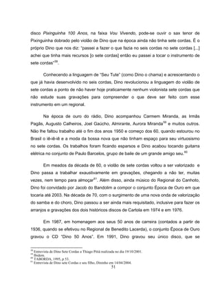 51
disco Pixinguinha 100 Anos, na faixa Vou Vivendo, pode-se ouvir o sax tenor de
Pixinguinha dobrado pelo violão de Dino que na época ainda não tinha sete cordas. É o
próprio Dino que nos diz: “passei a fazer o que fazia no seis cordas no sete cordas [...]
achei que tinha mais recursos [o sete cordas] então eu passei a tocar o instrumento de
sete cordas”58
.
Conhecendo a linguagem de “Seu Tute” (como Dino o chama) e acrescentando o
que já havia desenvolvido no seis cordas, Dino revolucionou a linguagem do violão de
sete cordas a ponto de não haver hoje praticamente nenhum violonista sete cordas que
não estude suas gravações para compreender o que deve ser feito com esse
instrumento em um regional.
Na época de ouro do rádio, Dino acompanhou Carmem Miranda, as Irmãs
Pagãs, Augusto Calheiros, Joel Gaúcho, Almirante, Aurora Miranda59
e muitos outros.
Não lhe faltou trabalho até o fim dos anos 1950 e começo dos 60, quando estourou no
Brasil o iê-iê-iê e a moda da bossa nova que não tinham espaço para seu virtuosismo
no sete cordas. Os trabalhos foram ficando esparsos e Dino acabou tocando guitarra
elétrica no conjunto de Paulo Barcelos, grupo de baile de um grande amigo seu.60
Em meados da década de 60, o violão de sete cordas voltou a ser valorizado e
Dino passa a trabalhar exaustivamente em gravações, chegando a não ter, muitas
vezes, nem tempo para almoçar61
. Além disso, ainda músico do Regional do Canhoto,
Dino foi convidado por Jacob do Bandolim a compor o conjunto Época de Ouro em que
tocaria até 2003. Na década de 70, com o surgimento de uma nova onda de valorização
do samba e do choro, Dino passou a ser ainda mais requisitado, inclusive para fazer os
arranjos e gravações dos dois históricos discos de Cartola em 1974 e em 1976.
Em 1987, em homenagem aos seus 50 anos de carreira (contados a partir de
1936, quando se efetivou no Regional de Benedito Lacerda), o conjunto Época de Ouro
gravou o CD “Dino 50 Anos”. Em 1991, Dino gravou seu único disco, que se
58
Entrevista de Dino Sete Cordas a Thiago Pitiá realizada no dia 19/10/2001.
59
Ibidem.
60
TABORDA, 1995, p 53.
61
Entrevista de Dino sete Cordas e seu filho, Dininho em 14/04/2004.
 