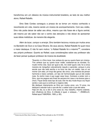 52
transformou em um clássico da música instrumental brasileira, ao lado de seu melhor
aluno, Rafael Rabello.
Dino Sete Cordas conseguiu a proeza de se tornar um músico conhecido e
reconhecido em vida, mesmo sendo um músico de acompanhamento. Com seu violão,
Dino não podia deixar de saltar aos olhos, mesmo que não fosse ele a figura central,
até mesmo por ele saber não ser o centro das atenções e não deixar de apresentar
suas idéias melódicas de maneira tão elegante.
Além de tocar, compor e arranjar, Dino também lecionou música por muitos anos
no Bandolim de Ouro e na Casa Oliveira. De seus alunos, Rafael Rabello foi quem teve
o maior destaque. E não foi sem motivo: “o Rafael Rabello foi o máximo”62
, considera
seu próprio professor. Quanto ao Rafael, suas considerações sobre seu professor são
de fazer pensar qualquer professor de música da atualidade:
"Quando vi o Dino tocar, tive certeza do que eu queria fazer em música.
Tive certeza que eu queria tocar violão; acabaram-se as dúvidas. Eu
mudei minha vida. Quis ser igual a ele, me vestir igual a ele; foi a única
maneira de mergulhar culturalmente naquilo e aprender, porque é uma
escola que não está escrita e na hora me deu um estalo: isso aí vai
morrer com eles; um troço tão genial, tão único, uma maneira de pensar
harmonia e baixo cantado, um tipo de harmonização que já não existe
mais. Eu tenho mais é que sugar esse troço. Comecei a andar com o
Dino, que me pegava aos finais de semana em casa e me levava para o
choro. Fiquei tendo esse tipo de aula. Ele me deu muita força e eu fiquei
sendo o cara que ia continuar o negócio dele.
Me dediquei inteiramente ao Dino por muitos anos; uns 15 anos; me
dediquei a estudar tudo o que ele fez: a saber tudo o que ele sabia.
Hoje em dia, eu e ele é uma coisa só; meu trabalho, mesmo solando,
tem influência do Dino. A inflexão é igual, o sotaque... ". (RABELLO,
Rafael apud TABORDA, 1995, p. 80).
62
Entrevista de Dino Sete Cordas a Thiago Pitiá realizada no dia 19/10/2001.
 