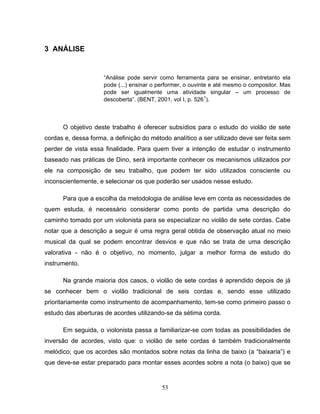 53
3 ANÁLISE
“Análise pode servir como ferramenta para se ensinar, entretanto ela
pode (...) ensinar o performer, o ouvinte e até mesmo o compositor. Mas
pode ser igualmente uma atividade singular – um processo de
descoberta”. (BENT, 2001, vol I, p. 5261
).
O objetivo deste trabalho é oferecer subsídios para o estudo do violão de sete
cordas e, dessa forma, a definição do método analítico a ser utilizado deve ser feita sem
perder de vista essa finalidade. Para quem tiver a intenção de estudar o instrumento
baseado nas práticas de Dino, será importante conhecer os mecanismos utilizados por
ele na composição de seu trabalho, que podem ter sido utilizados consciente ou
inconscientemente, e selecionar os que poderão ser usados nesse estudo.
Para que a escolha da metodologia de análise leve em conta as necessidades de
quem estuda, é necessário considerar como ponto de partida uma descrição do
caminho tomado por um violonista para se especializar no violão de sete cordas. Cabe
notar que a descrição a seguir é uma regra geral obtida de observação atual no meio
musical da qual se podem encontrar desvios e que não se trata de uma descrição
valorativa - não é o objetivo, no momento, julgar a melhor forma de estudo do
instrumento.
Na grande maioria dos casos, o violão de sete cordas é aprendido depois de já
se conhecer bem o violão tradicional de seis cordas e, sendo esse utilizado
prioritariamente como instrumento de acompanhamento, tem-se como primeiro passo o
estudo das aberturas de acordes utilizando-se da sétima corda.
Em seguida, o violonista passa a familiarizar-se com todas as possibilidades de
inversão de acordes, visto que: o violão de sete cordas é também tradicionalmente
melódico; que os acordes são montados sobre notas da linha de baixo (a “baixaria”) e
que deve-se estar preparado para montar esses acordes sobre a nota (o baixo) que se
 
