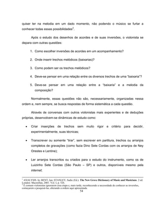 54
quiser ter na melodia em um dado momento, não podendo o músico se furtar a
conhecer todas essas possibilidades2
.
Após o estudo dos desenhos de acordes e de suas inversões, o violonista se
depara com outras questões:
1. Como escolher inversões de acordes em um acompanhamento?
2. Onde inserir trechos melódicos (baixarias)?
3. Como podem ser os trechos melódicos?
4. Deve-se pensar em uma relação entre os diversos trechos de uma “baixaria”?
5. Deve-se pensar em uma relação entre a “baixaria” e a melodia da
composição?
Normalmente, essas questões não são, necessariamente, organizadas nessa
ordem e, nem sempre, se busca respostas de forma sistemática a cada questão.
Através de conversas com outros violonistas mais experientes e de deduções
próprias, desenvolvem-se dinâmicas de estudo como:
• Criar inserções de trechos sem muito rigor e critério para decidir,
experimentalmente, suas técnicas;
• Transcrever ou somente “tirar”, sem escrever em partitura, trechos ou arranjos
completos de gravações (como fazia Dino Sete Cordas com os arranjos de Ney
Orestes e Lentine);
• Ler arranjos transcritos ou criados para o estudo do instrumento, como os de
Luizinho Sete Cordas (São Paulo – SP) e outros, disponíveis mesmo pela
internet;
1
ANALYSIS. In: BENT, Ian; STANLEY, Sadie (Ed.). The New Grove Dictionary of Music and Musicians. 2 ed.
London: Macmillan, 2001. Vol. I, p. 526.
2
É comum violonistas ignorarem essa etapa e, mais tarde, reconhecendo a necessidade de conhecer as inversões,
começarem a pesquisá-las, alterando a ordem aqui apresentada.
 