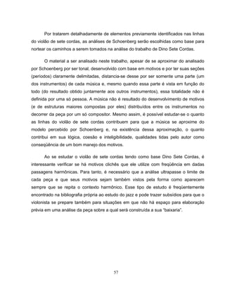 57
Por tratarem detalhadamente de elementos previamente identificados nas linhas
do violão de sete cordas, as análises de Schoenberg serão escolhidas como base para
nortear os caminhos a serem tomados na análise do trabalho de Dino Sete Cordas.
O material a ser analisado neste trabalho, apesar de se aproximar do analisado
por Schoenberg por ser tonal, desenvolvido com base em motivos e por ter suas seções
(períodos) claramente delimitadas, distancia-se desse por ser somente uma parte (um
dos instrumentos) de cada música e, mesmo quando essa parte é vista em função do
todo (do resultado obtido juntamente aos outros instrumentos), essa totalidade não é
definida por uma só pessoa. A música não é resultado do desenvolvimento de motivos
(e de estruturas maiores compostas por eles) distribuídos entre os instrumentos no
decorrer da peça por um só compositor. Mesmo assim, é possível estudar-se o quanto
as linhas do violão de sete cordas contribuem para que a música se aproxime do
modelo percebido por Schoenberg e, na existência dessa aproximação, o quanto
contribui em sua lógica, coesão e inteligibilidade, qualidades tidas pelo autor como
conseqüência de um bom manejo dos motivos.
Ao se estudar o violão de sete cordas tendo como base Dino Sete Cordas, é
interessante verificar se há motivos clichês que ele utilize com freqüência em dadas
passagens harmônicas. Para tanto, é necessário que a análise ultrapasse o limite de
cada peça e que seus motivos sejam também vistos pela forma como aparecem
sempre que se repita o contexto harmônico. Esse tipo de estudo é freqüentemente
encontrado na bibliografia própria ao estudo do jazz e pode trazer subsídios para que o
violonista se prepare também para situações em que não há espaço para elaboração
prévia em uma análise da peça sobre a qual será construída a sua “baixaria”.
 