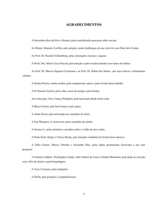 7
AGRADECIMENTOS
A Horondino Reis da Silva, Dininho, pelas contribuições preciosas sobre seu pai.
Ao Mestre Altamiro Carrilho, pela atenção e pelas lembranças de seu convívio com Dino Sete Cordas.
Ao Prof. Dr. Ricardo Goldemberg, pelas orientações sinceras e seguras.
À Profa. Dra. Maria Lúcia Pascoal, pela atenção e pelos esclarecimentos nos rumos da análise.
Ao Prof. Dr. Marcos Siqueira Cavalcante e ao Prof. Dr. Rafael dos Santos, por suas críticas e informações
valiosas.
A Sandra Pereira, minha mulher, pela compreensão, apoio e pela revisão deste trabalho.
À Dª Damaris Pereira, pelos chás, sucos de manga e pela Sandra.
Aos meus pais, José e Nancy Pellegrini, pela motivação desde muito cedo.
A Marco Ferrari, pelo bom humor e pelo apoio.
A André Hosoi, pela motivação nos caminhos do choro.
A Ney Mesquita, in memoriam, pelos caminhos do samba.
A Swamy Jr., pelos primeiros conselhos sobre o violão de sete cordas.
A Paulo Porto Alegre e Ulisses Rocha, pela intenção verdadeira de formar bons músicos.
A Fábio Gomes, Marcia Taborda e Alexandre Dias, pelos dados prontamente fornecidos e por suas
pesquisas.
A Carmem Addario, Washington Araújo, João Gabriel de Lima e Cláudia Maximino, pela ajuda na conexão
com o Rio de Janeiro e pela hospedagem.
A Yuri e Carmem, pelas traduções.
A Dalila, pela proteção e companheirismo.
 