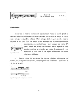 76
Motivo 06:
6M em cabeça de tempo
13, 29, 61
Comentários
Apesar de os motivos normalmente apresentarem notas do acorde (tríade e
sétima no caso de dominantes ou acordes menores) nas cabeças de tempo, há casos,
nesse arranjo, em que Dino utiliza a 6M em cabeças de tempo, em acordes maiores
(motivos 04, 05, 05.2, 07 e 09). Essas sextas aparecem em movimentos diatônicos
ascendentes em semicolcheias - com exceção do motivo 07.
Dessa forma, em recorte de colcheias, tem-se arpejos de seus
acordes relativos (preenchidos por notas de passagem) e no
motivo 07, a sexta vem de um arpejo descendente do acorde
relativo em colcheias;
• Alguns inícios de segmentos da melodia principal, interpretada por
Cartola, são acompanhados ao violão em contraponto nota contra nota – compassos 2;
18; 10; 14; 34 e 37.
Figura 1: Motivo 04
Figura 2: Compasso 10 – contraponto nota contra nota
 