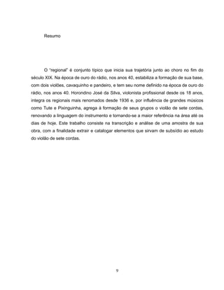 9
Resumo
O “regional” é conjunto típico que inicia sua trajetória junto ao choro no fim do
século XIX. Na época de ouro do rádio, nos anos 40, estabiliza a formação de sua base,
com dois violões, cavaquinho e pandeiro, e tem seu nome definido na época de ouro do
rádio, nos anos 40. Horondino José da Silva, violonista profissional desde os 18 anos,
integra os regionais mais renomados desde 1936 e, por influência de grandes músicos
como Tute e Pixinguinha, agrega à formação de seus grupos o violão de sete cordas,
renovando a linguagem do instrumento e tornando-se a maior referência na área até os
dias de hoje. Este trabalho consiste na transcrição e análise de uma amostra de sua
obra, com a finalidade extrair e catalogar elementos que sirvam de subsídio ao estudo
do violão de sete cordas.
 