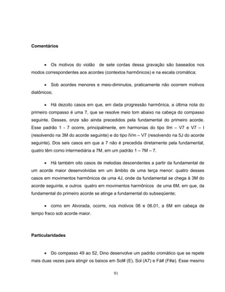 91
Comentários
• Os motivos do violão de sete cordas dessa gravação são baseados nos
modos correspondentes aos acordes (contextos harmônicos) e na escala cromática;
• Sob acordes menores e meio-diminutos, praticamente não ocorrem motivos
diatônicos;
• Há dezoito casos em que, em dada progressão harmônica, a última nota do
primeiro compasso é uma 7, que se resolve meio tom abaixo na cabeça do compasso
seguinte. Desses, onze são ainda precedidos pela fundamental do primeiro acorde.
Esse padrão 1 - 7 ocorre, principalmente, em harmonias do tipo IIm – V7 e V7 – I
(resolvendo na 3M do acorde seguinte) e do tipo IVm – V7 (resolvendo na 5J do acorde
seguinte). Dos seis casos em que a 7 não é precedida diretamente pela fundamental,
quatro têm como intermediária a 7M, em um padrão 1 – 7M – 7.
• Há também oito casos de melodias descendentes a partir da fundamental de
um acorde maior desenvolvidas em um âmbito de uma terça menor: quatro desses
casos em movimentos harmônicos de uma 4J, onde da fundamental se chega à 3M do
acorde seguinte, e outros quatro em movimentos harmônicos de uma 6M, em que, da
fundamental do primeiro acorde se atinge a fundamental do subseqüente;
• como em Alvorada, ocorre, nos motivos 06 e 06.01, a 6M em cabeça de
tempo fraco sob acorde maior.
Particularidades
• Do compasso 49 ao 52, Dino desenvolve um padrão cromático que se repete
mais duas vezes para atingir os baixos em Sol# (E), Sol (A7) e Fá# (F#ø). Esse mesmo
 