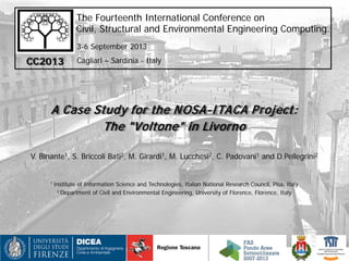 The Fourteenth International Conference on
Civil, Structural and Environmental Engineering Computing.
A Case Study for the NOSA-ITACA Project:
The "Voltone" in Livorno
V. Binante1, S. Briccoli Bati2, M. Girardi1, M. Lucchesi2, C. Padovani1 and D.Pellegrini2
1 Institute of Information Science and Technologies, Italian National Research Council, Pisa, Italy
2 Department of Civil and Environmental Engineering, University of Florence, Florence, Italy
CC2013
3-6 September 2013
Cagliari – Sardinia - Italy
 
