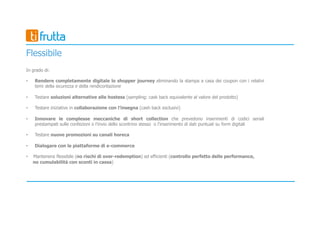 Flessibile
In grado di:
• Rendere completamente digitale lo shopper journey eliminando la stampa a casa dei coupon con i relativi
temi della sicurezza e della rendicontazione
• Testare soluzioni alternative alle hostess (sampling: cask back equivalente al valore del prodotto)
• Testare iniziative in collaborazione con l’insegna (cash back esclusivi)
• Innovare le complesse meccaniche di short collection che prevedono inserimenti di codici seriali
prestampati sulle confezioni o l’invio dello scontrino stesso o l’inserimento di dati puntuali su form digitali
• Testare nuove promozioni su canali horeca
• Dialogare con le piattaforme di e-commerce
• Mantenersi flessibile (no rischi di over-redemption) ed efficienti (controllo perfetto delle performance,
no cumulabilità con sconti in cassa)
 