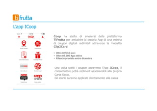 Coop ha scelto di avvalersi della piattaforma
TiFrutta per arricchire la propria App di una vetrina
di coupon digitali redimibili attraverso la modalità
Clip2Card
§ Oltre 8 Mil di soci
§ Oltre 80.000 App attive
§ Rilascio previsto entro dicembre
Una volta scelti i coupon attraverso l’App ICoop, il
consumatore potrà redimerli associandoli alla propria
Carta Socio.
Gli sconti saranno applicati direttamente alla cassa
L’app ICoop
 