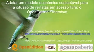 Adotar um modelo econômico sustentável para
a difusão de revistas em acesso livre: o
OpenEdition Freemium

Anne-Solweig Gremillet (IHEAL) e Marie Pellen (OpenEdition)
anne-solweig.gremillet@univ-paris3.fr e marie.pellen@openedition.org
IHEAL – Paris, França / OpenEdition – Lisboa, Portugal – Marselha, Paris, França

 
