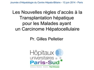Journée d’Hépatologie du Centre Hépato-Biliaire - 13 juin 2014 - Paris 
Les Nouvelles règles d’accès à la 
Transplantation hépatique 
pour les Malades ayant 
un Carcinome Hépatocellulaire 
Pr. Gilles Pelletier 
 
