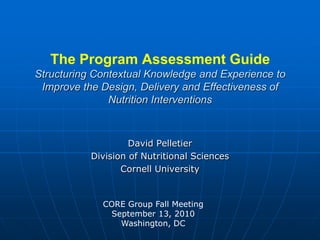 The Program Assessment GuideStructuring Contextual Knowledge and Experience to Improve the Design, Delivery and Effectiveness of Nutrition Interventions David Pelletier Division of Nutritional Sciences Cornell University CORE Group Fall Meeting September 13, 2010 Washington, DC 