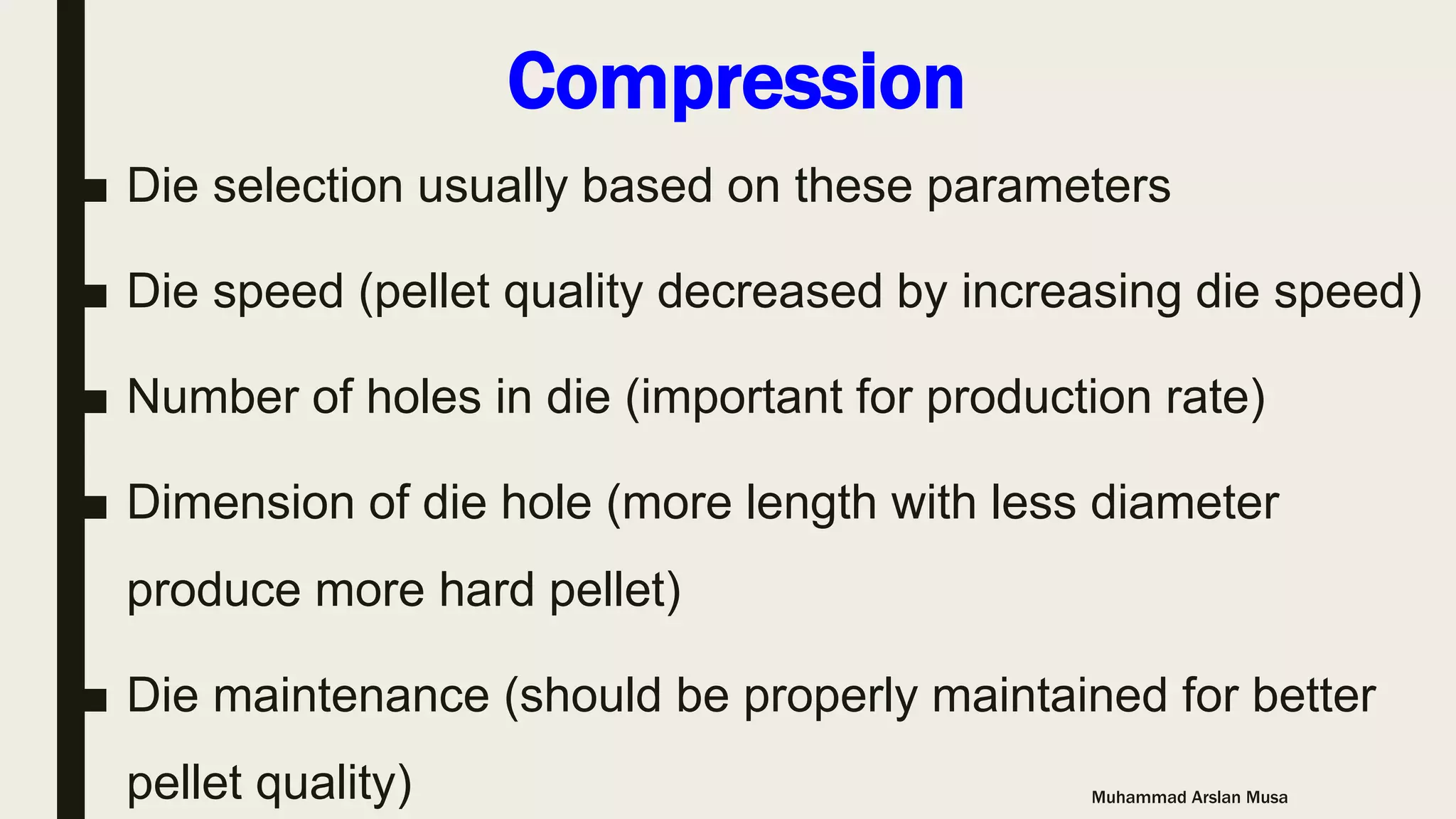 Compression
■ Die selection usually based on these parameters
■ Die speed (pellet quality decreased by increasing die speed)
■ Number of holes in die (important for production rate)
■ Dimension of die hole (more length with less diameter
produce more hard pellet)
■ Die maintenance (should be properly maintained for better
pellet quality) Muhammad Arslan Musa
 