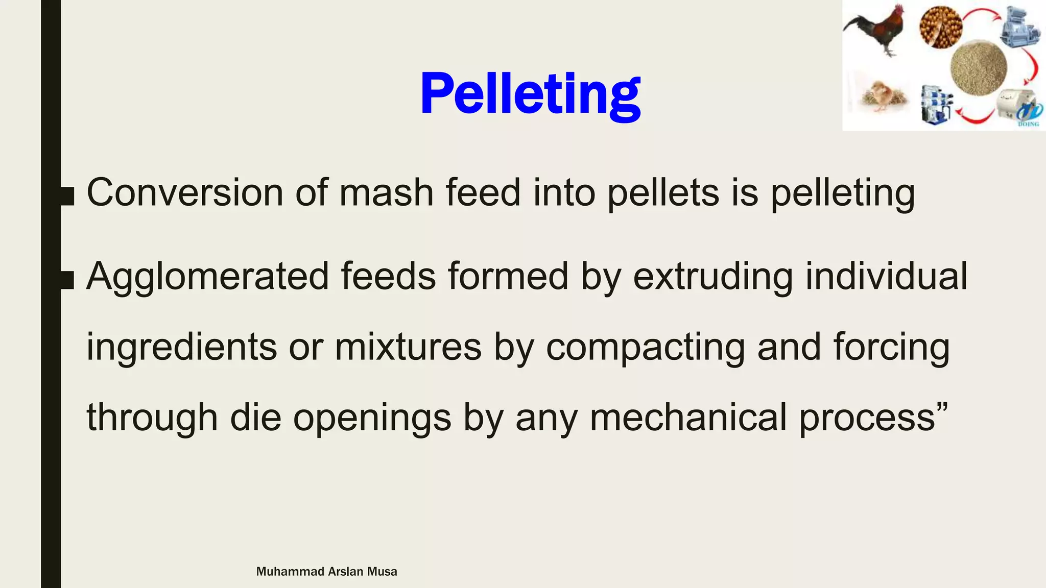 Pelleting
■ Conversion of mash feed into pellets is pelleting
■ Agglomerated feeds formed by extruding individual
ingredients or mixtures by compacting and forcing
through die openings by any mechanical process”
Muhammad Arslan Musa
 