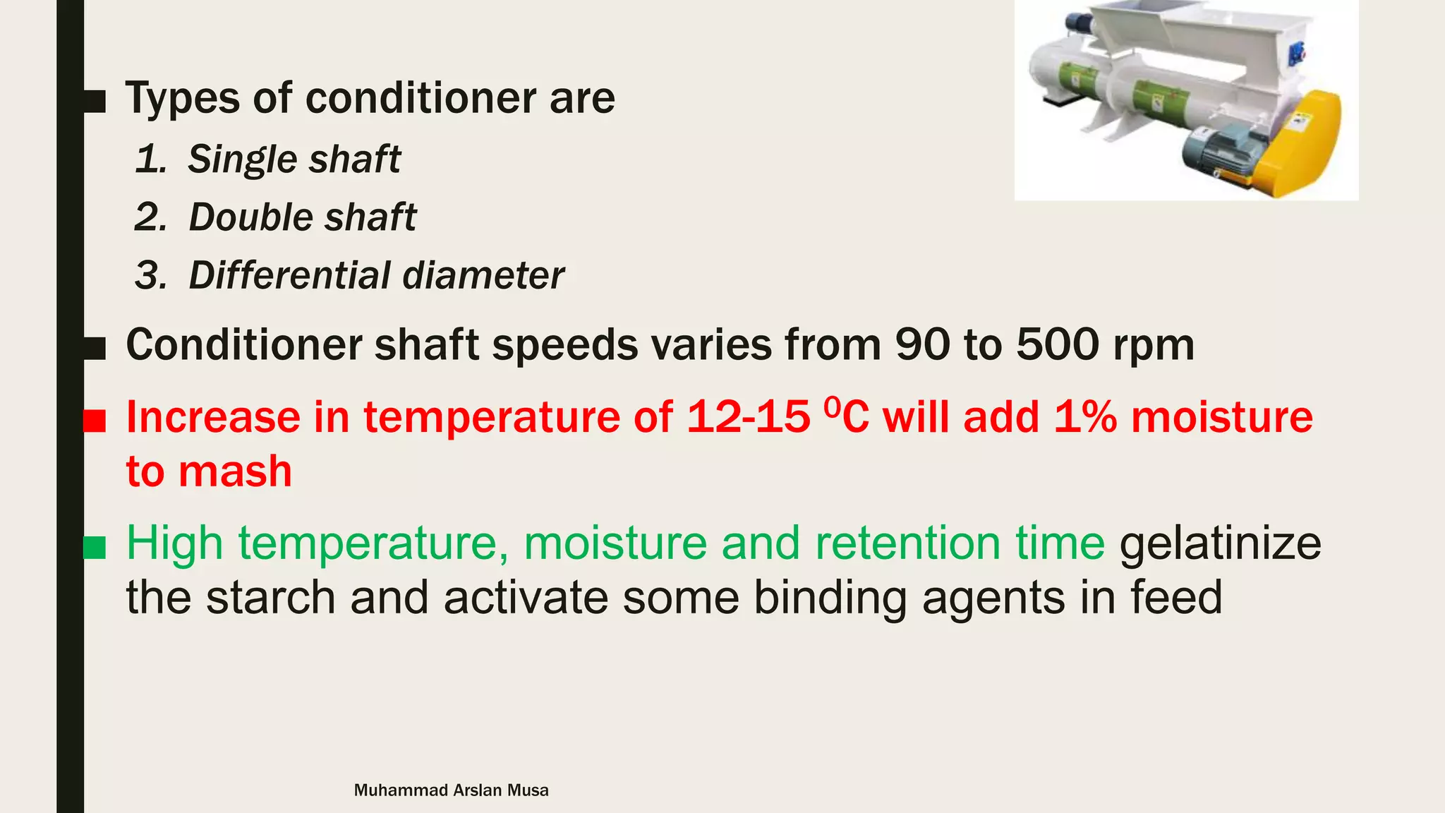 ■ Types of conditioner are
1. Single shaft
2. Double shaft
3. Differential diameter
■ Conditioner shaft speeds varies from 90 to 500 rpm
■ Increase in temperature of 12-15 0C will add 1% moisture
to mash
■ High temperature, moisture and retention time gelatinize
the starch and activate some binding agents in feed
Muhammad Arslan Musa
 