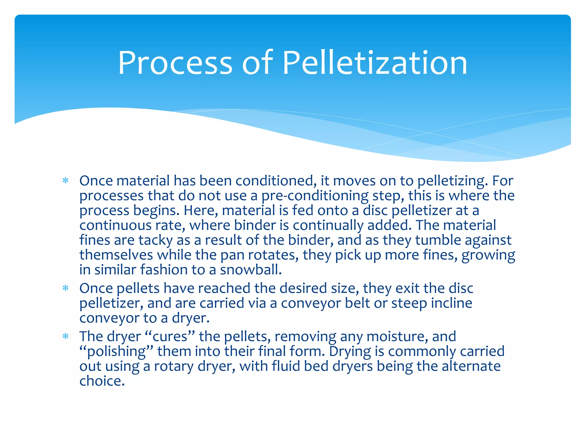  Once material has been conditioned, it moves on to pelletizing. For
processes that do not use a pre-conditioning step, this is where the
process begins. Here, material is fed onto a disc pelletizer at a
continuous rate, where binder is continually added. The material
fines are tacky as a result of the binder, and as they tumble against
themselves while the pan rotates, they pick up more fines, growing
in similar fashion to a snowball.
 Once pellets have reached the desired size, they exit the disc
pelletizer, and are carried via a conveyor belt or steep incline
conveyor to a dryer.
 The dryer “cures” the pellets, removing any moisture, and
“polishing” them into their final form. Drying is commonly carried
out using a rotary dryer, with fluid bed dryers being the alternate
choice.
Process of Pelletization
 