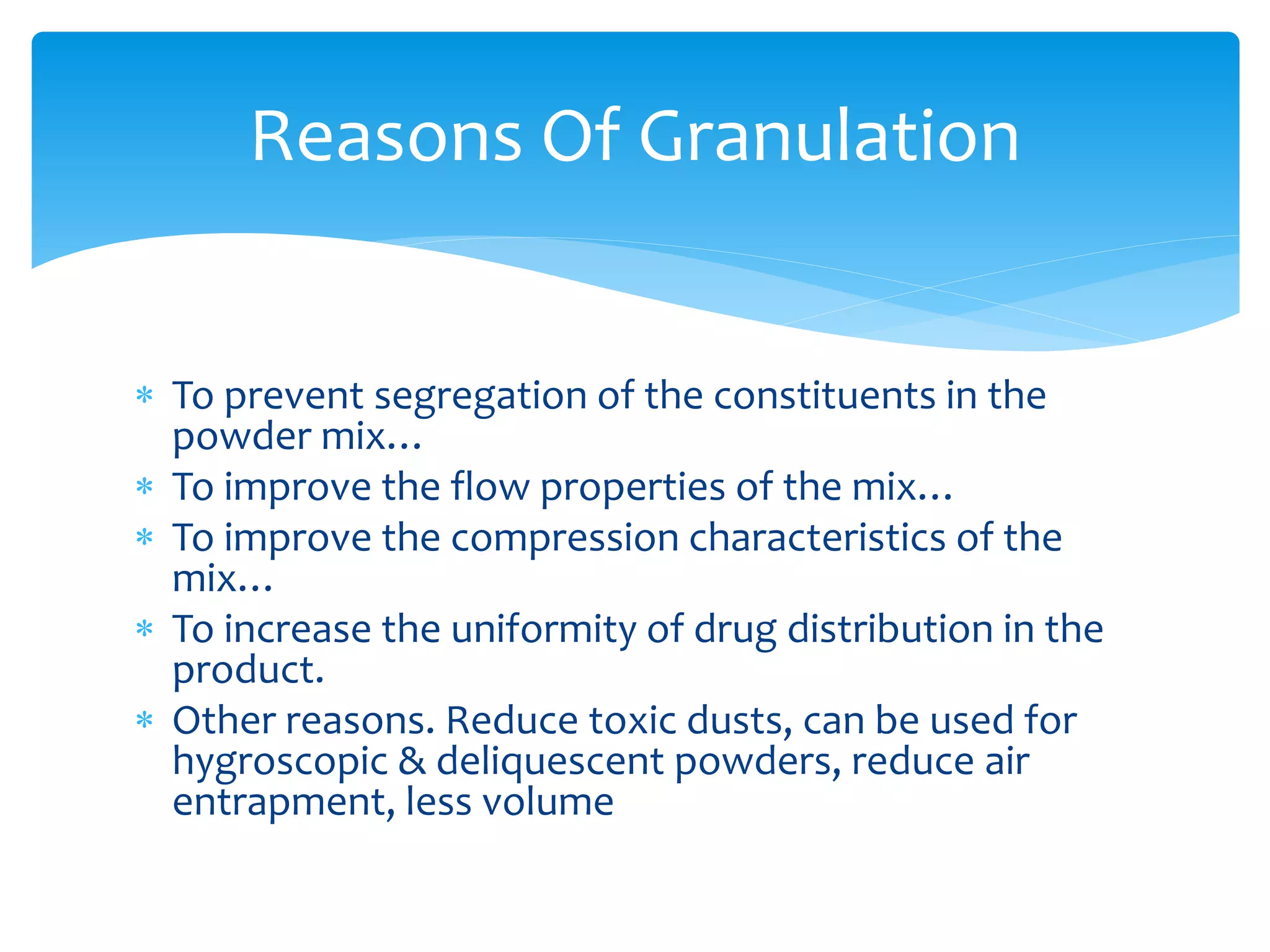  To prevent segregation of the constituents in the
powder mix…
 To improve the flow properties of the mix…
 To improve the compression characteristics of the
mix…
 To increase the uniformity of drug distribution in the
product.
 Other reasons. Reduce toxic dusts, can be used for
hygroscopic & deliquescent powders, reduce air
entrapment, less volume
Reasons Of Granulation
 