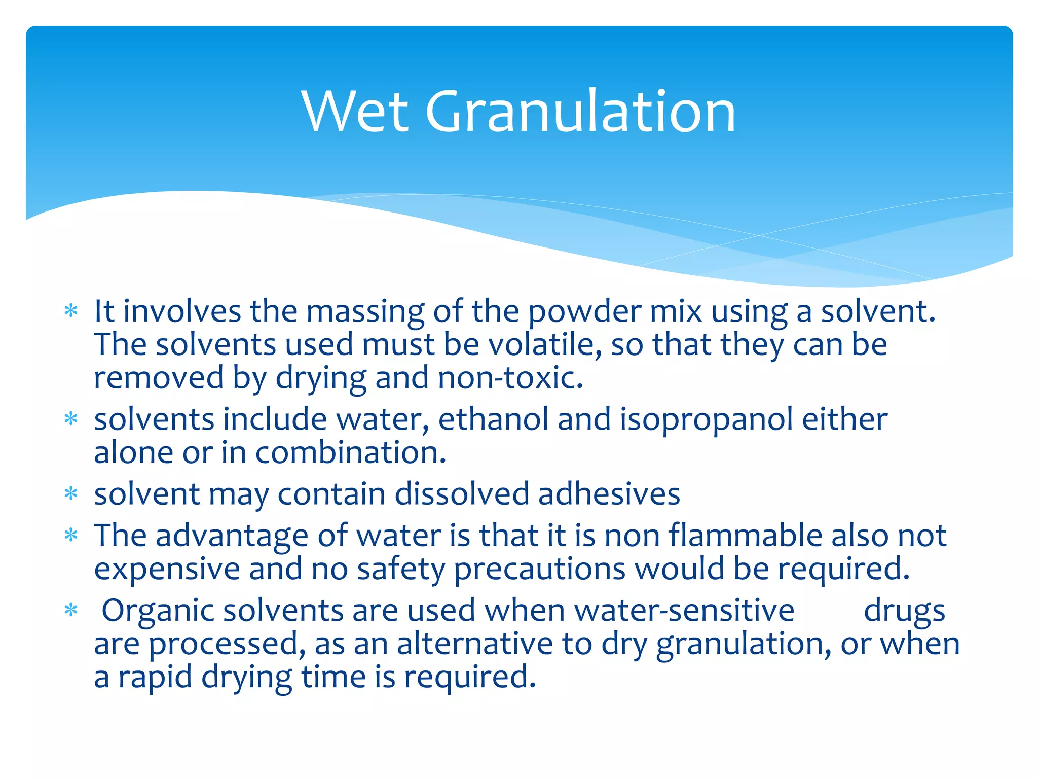  It involves the massing of the powder mix using a solvent.
The solvents used must be volatile, so that they can be
removed by drying and non-toxic.
 solvents include water, ethanol and isopropanol either
alone or in combination.
 solvent may contain dissolved adhesives
 The advantage of water is that it is non flammable also not
expensive and no safety precautions would be required.
 Organic solvents are used when water-sensitive drugs
are processed, as an alternative to dry granulation, or when
a rapid drying time is required.
Wet Granulation
 