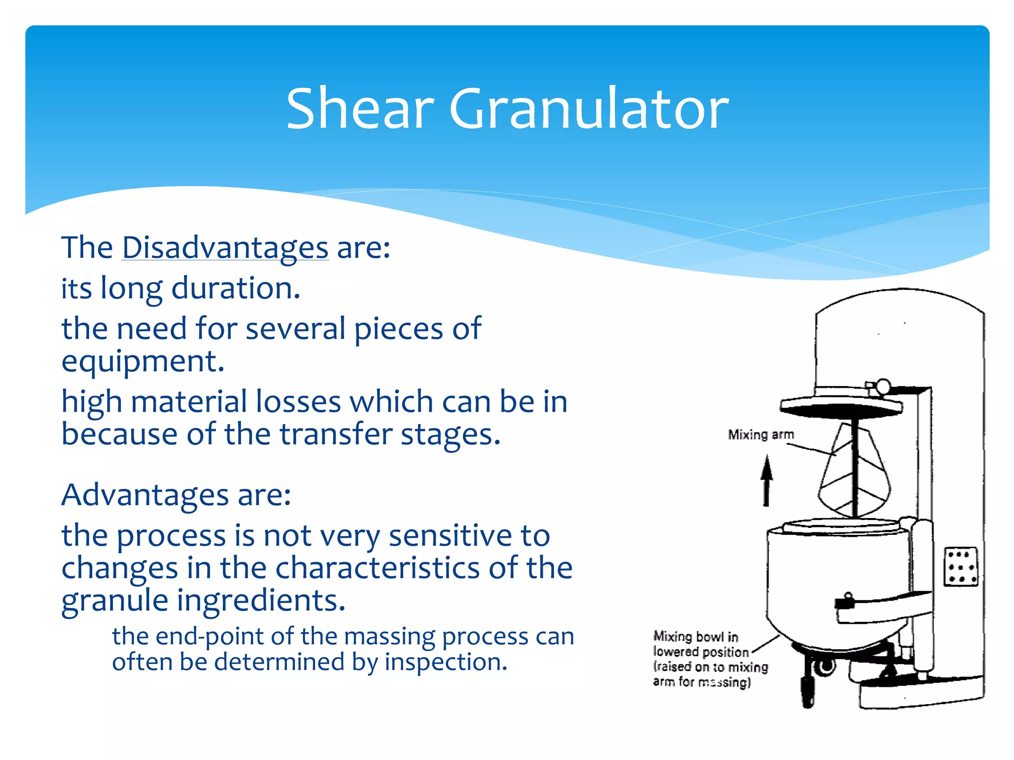 The Disadvantages are:
its long duration.
the need for several pieces of
equipment.
high material losses which can be in
because of the transfer stages.
Advantages are:
the process is not very sensitive to
changes in the characteristics of the
granule ingredients.
the end-point of the massing process can
often be determined by inspection.
Shear Granulator
 