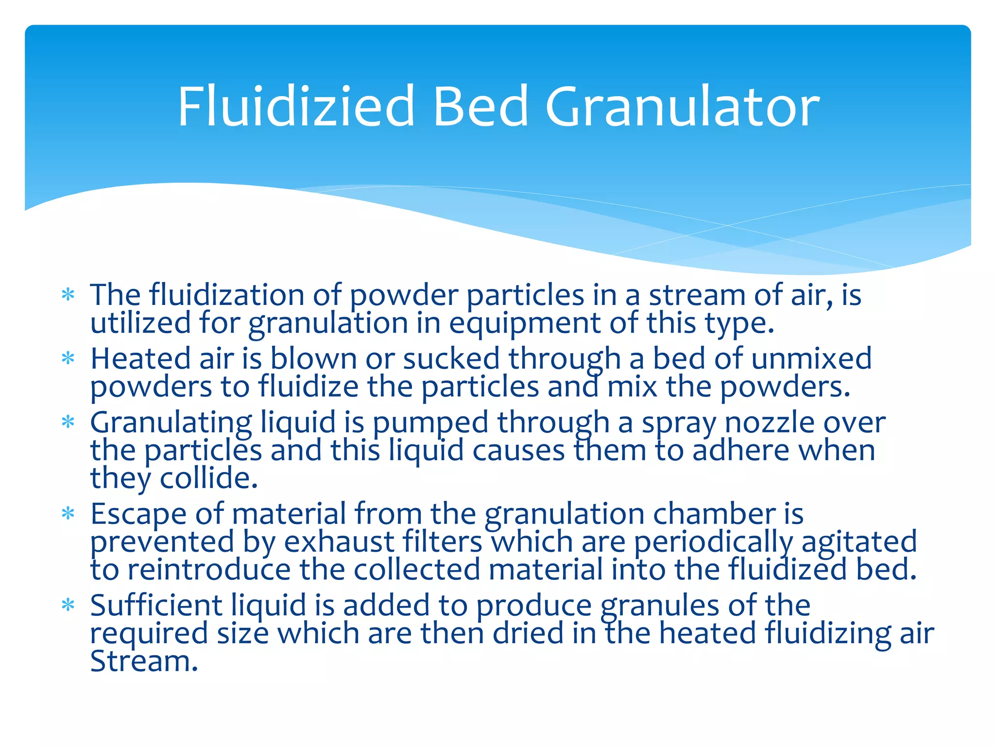  The fluidization of powder particles in a stream of air, is
utilized for granulation in equipment of this type.
 Heated air is blown or sucked through a bed of unmixed
powders to fluidize the particles and mix the powders.
 Granulating liquid is pumped through a spray nozzle over
the particles and this liquid causes them to adhere when
they collide.
 Escape of material from the granulation chamber is
prevented by exhaust filters which are periodically agitated
to reintroduce the collected material into the fluidized bed.
 Sufficient liquid is added to produce granules of the
required size which are then dried in the heated fluidizing air
Stream.
Fluidizied Bed Granulator
 