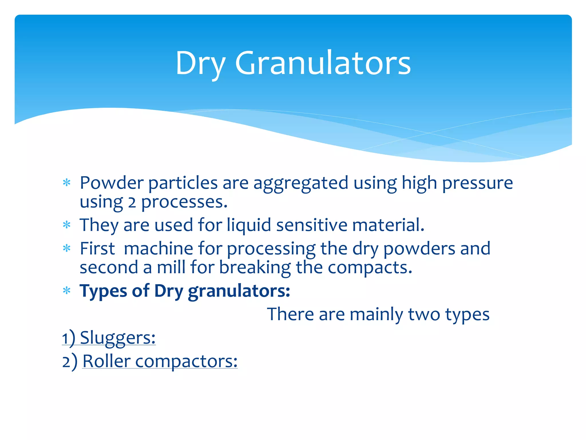  Powder particles are aggregated using high pressure
using 2 processes.
 They are used for liquid sensitive material.
 First machine for processing the dry powders and
second a mill for breaking the compacts.
 Types of Dry granulators:
There are mainly two types
1) Sluggers:
2) Roller compactors:
Dry Granulators
 
