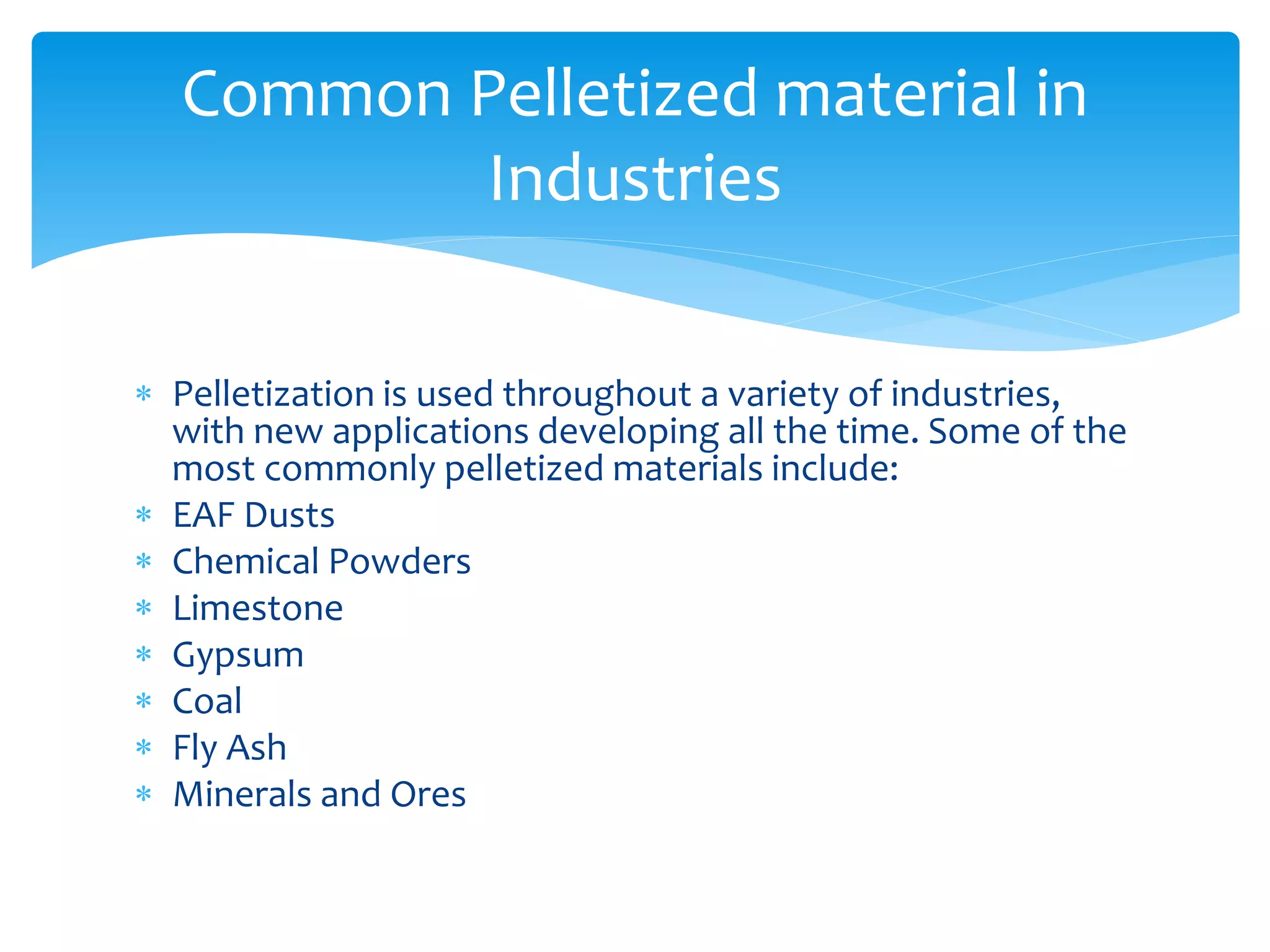  Pelletization is used throughout a variety of industries,
with new applications developing all the time. Some of the
most commonly pelletized materials include:
 EAF Dusts
 Chemical Powders
 Limestone
 Gypsum
 Coal
 Fly Ash
 Minerals and Ores
Common Pelletized material in
Industries
 