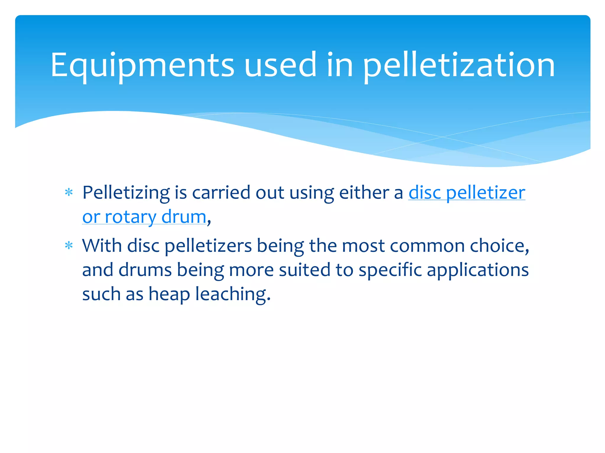  Pelletizing is carried out using either a disc pelletizer
or rotary drum,
 With disc pelletizers being the most common choice,
and drums being more suited to specific applications
such as heap leaching.
Equipments used in pelletization
 