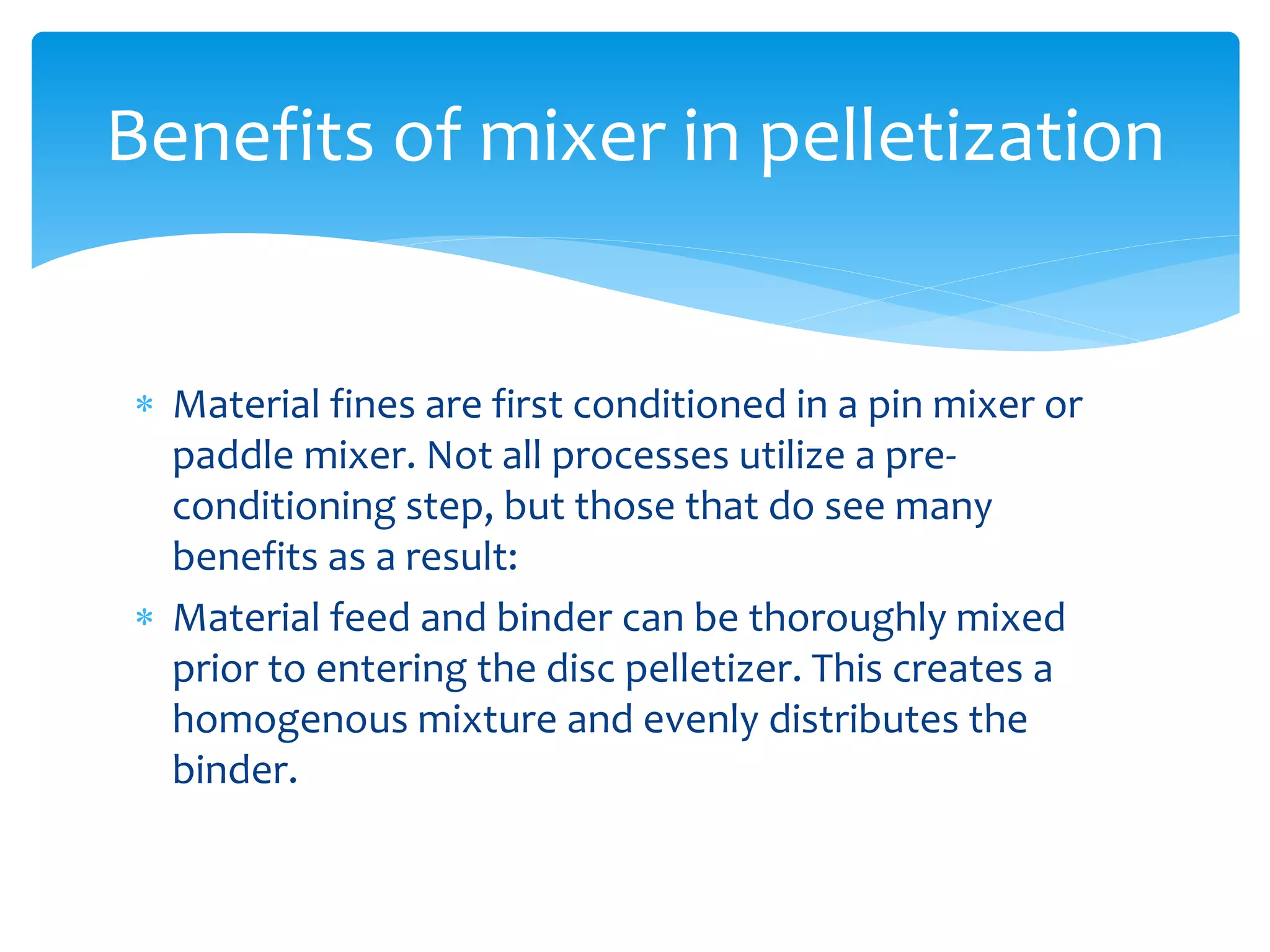  Material fines are first conditioned in a pin mixer or
paddle mixer. Not all processes utilize a pre-
conditioning step, but those that do see many
benefits as a result:
 Material feed and binder can be thoroughly mixed
prior to entering the disc pelletizer. This creates a
homogenous mixture and evenly distributes the
binder.
Benefits of mixer in pelletization
 