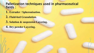 Palletization techniques used in pharmaceutical
fields :
1. Extruder / Spheronisation.
2. Fluid-bed Granulation.
3. Solution & suspension Layering.
4. Dry powder Layering.
 