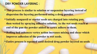 DRY POWDER LAYERING :
• This process is similar to solution or suspension layering instead of
dispersion the layering performed using a drug powder.
• Initially nonpareil or starter seeds are charged into rotating pan,
then wetted by spraying adhesive solution. As the wet seeds reach at
end of the pan the powder added in vertex adhere to them.
• Rolling bed enhances vertex action increases mixing and shear which
improves adhesion of the powder to wet seeds.
• Entire process is repeated until desired drug powder layered on seeds
 