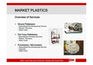 MARKET PLASTICS
Overview of Services

 Strand Pelletizers
  - Specialized Re-Sharpening Service
  - Repair / Revision
  - Wear Parts

 Die Face Pelletizers
  - Specialized Grinding Services
  - Repair / Revision
  - Wear Parts

 Pulverizers / Micronisers
  - Specialized Re-Sharpening Service
  - Upgrade
  - Wear Parts




     BKS, more than just machines, People with Know-How
 