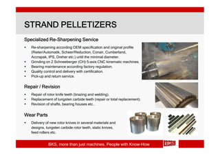 STRAND PELLETIZERS
Specialized Re-Sharpening Service
   Re-sharpening according OEM specification and original profile
    (Rieter/Automatik, Scheer/Reduction, Conair, Cumberland,
    Accrapak, IPS, Dreher etc.) until the minimal diameter.
   Grinding on 2 Schneeberger (CH) 5-axis CNC kinematic machines.
   Bearing maintenance according factory regulation.
   Quality control and delivery with certification.
   Pick-up and return service.

Repair / Revision
   Repair of rotor knife teeth (brazing and welding).
   Replacement of tungsten carbide teeth (repair or total replacement).
   Revision of shafts, bearing houses etc..


Wear Parts
   Delivery of new rotor knives in several materials and
    designs, tungsten carbide rotor teeth, static knives,
    feed rollers etc.


              BKS, more than just machines, People with Know-How
 