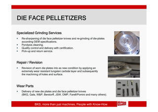 DIE FACE PELLETIZERS

Specialized Grinding Services
   Re-sharpening of die face pelletizer knives and re-grinding of die-plates
    according OEM specifications.
   Pyrolysis cleaning.
   Quality control and delivery with certification.
   Pick-up and return service.



Repair / Revision
   Revision of worn die plates into as new condition by applying an
    extremely wear resistant tungsten carbide layer and subsequently
    the machining of holes and surface.



Wear Parts
   Delivery of new die plates and die face pelletizer knives
    (BKG, Gala, W&P, Berstorff, JSW, OMP, Farell/Pomini and many others).


               BKS, more than just machines, People with Know-How
 