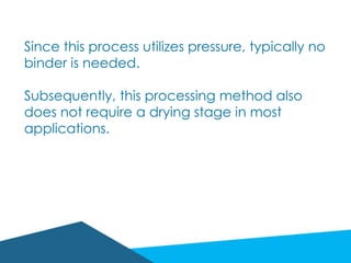 Since this process utilizes pressure, typically no
binder is needed.
Subsequently, this processing method also
does not require a drying stage in most
applications.
 