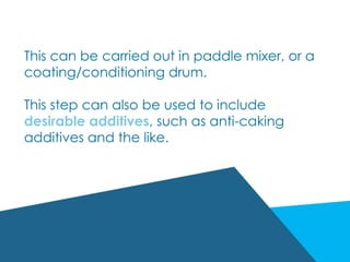 This can be carried out in paddle mixer, or a
coating/conditioning drum.
This step can also be used to include
desirable additives, such as anti-caking
additives and the like.
 