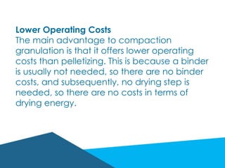 Lower Operating Costs
The main advantage to compaction
granulation is that it offers lower operating
costs than pelletizing. This is because a binder
is usually not needed, so there are no binder
costs, and subsequently, no drying step is
needed, so there are no costs in terms of
drying energy.
 