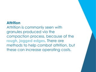 Attrition
Attrition is commonly seen with
granules produced via the
compaction process, because of the
rough, jagged edges. There are
methods to help combat attrition, but
these can increase operating costs.
 