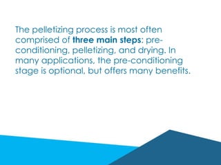 The pelletizing process is most often
comprised of three main steps: pre-
conditioning, pelletizing, and drying. In
many applications, the pre-conditioning
stage is optional, but offers many benefits.
 