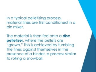 In a typical pelletizing process,
material fines are first conditioned in a
pin mixer.
The material is then fed onto a disc
pelletizer, where the pellets are
“grown.” This is achieved by tumbling
the fines against themselves in the
presence of a binder, a process similar
to rolling a snowball.
 