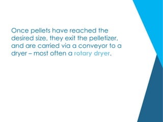 Once pellets have reached the
desired size, they exit the pelletizer,
and are carried via a conveyor to a
dryer – most often a rotary dryer.
 
