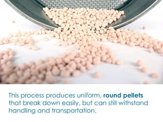 This process produces uniform, round pellets
that break down easily, but can still withstand
handling and transportation.
 
