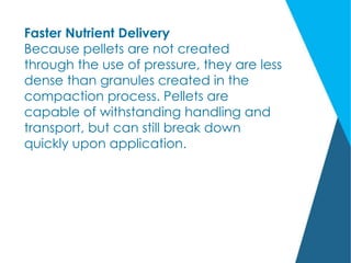 Faster Nutrient Delivery
Because pellets are not created
through the use of pressure, they are less
dense than granules created in the
compaction process. Pellets are
capable of withstanding handling and
transport, but can still break down
quickly upon application.
 