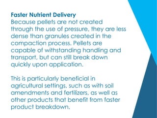Faster Nutrient Delivery
Because pellets are not created
through the use of pressure, they are less
dense than granules created in the
compaction process. Pellets are
capable of withstanding handling and
transport, but can still break down
quickly upon application.
This is particularly beneficial in
agricultural settings, such as with soil
amendments and fertilizers, as well as
other products that benefit from faster
product breakdown.
 